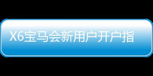 X6宝马会新用户开户指南:轻松注册享豪礼与首存优惠