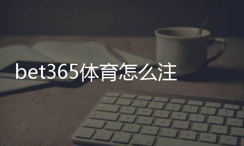bet365体育怎么注册？新手图文步骤教学与常见问题解答