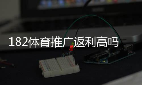 182体育推广返利高吗?真实返利比例、收益测算与风险提示