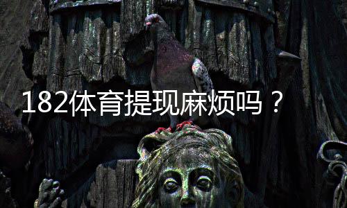 182体育提现麻烦吗？提现流程、到账时间与常见问题一文看懂