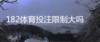 182体育投注限制大吗？新手必看：注册、投注、提款与风控限制全面解析