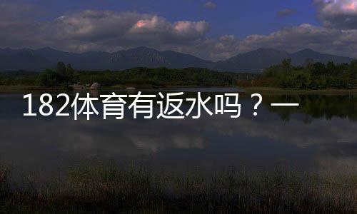 182体育有返水吗?一文看懂返水比例、领取条件与注意事项