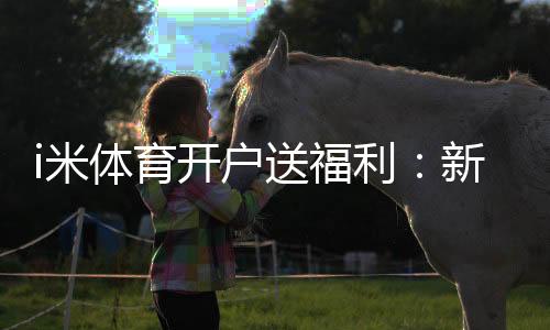 i米体育开户送福利：新会员专享豪礼首存即送高额彩金