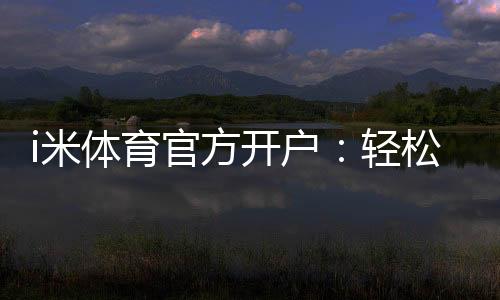 i米体育官方开户:轻松注册享高额首存礼遇
