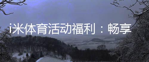 i米体育活动福利：畅享运动乐趣领专属好礼
