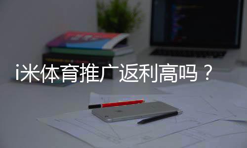 i米体育推广返利高吗?佣金比例、结算规则与实操赚钱攻略