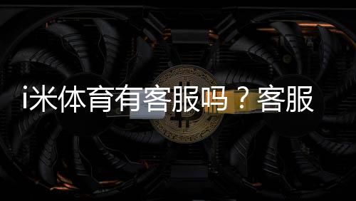 i米体育有客服吗?客服联系方式、在线人工入口与响应时效详解
