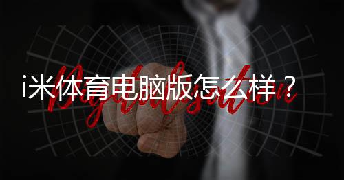 i米体育电脑版怎么样？详尽评测：功能、性能、安装与使用攻略